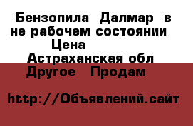 Бензопила “Далмар“ в не рабочем состоянии › Цена ­ 1 000 - Астраханская обл. Другое » Продам   